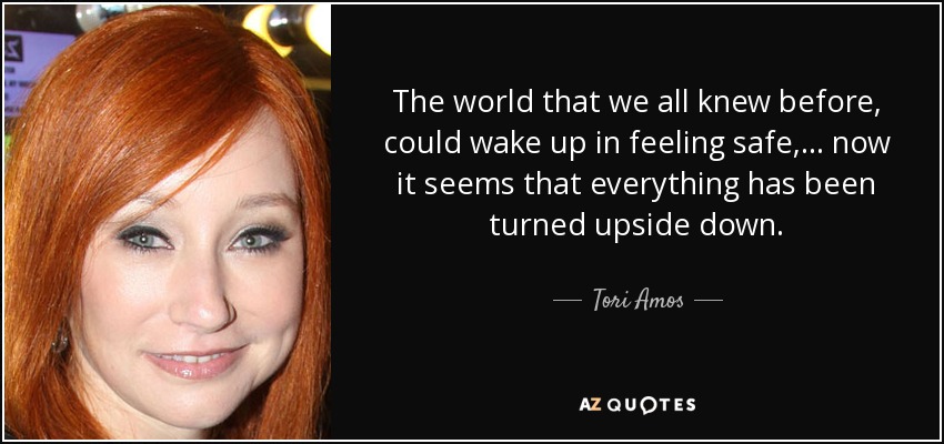 The world that we all knew before, could wake up in feeling safe, ... now it seems that everything has been turned upside down. - Tori Amos