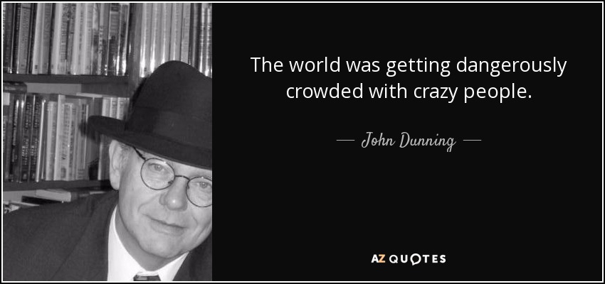 The world was getting dangerously crowded with crazy people. - John Dunning
