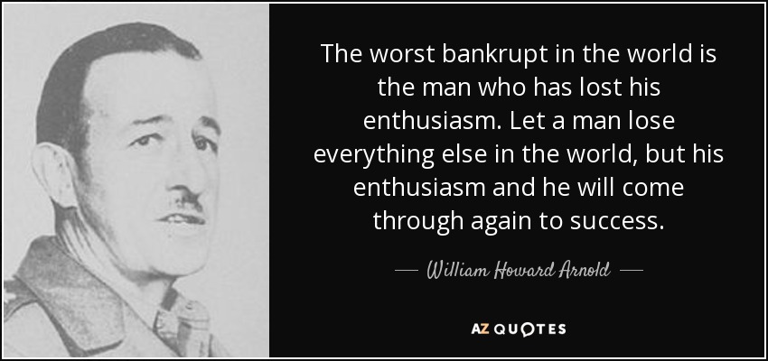 The worst bankrupt in the world is the man who has lost his enthusiasm. Let a man lose everything else in the world, but his enthusiasm and he will come through again to success. - William Howard Arnold