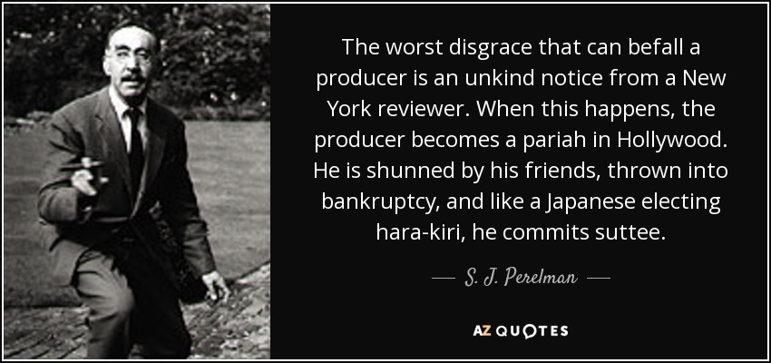 La peor desgracia que le puede ocurrir a un productor es recibir una noticia desagradable de un crítico neoyorquino. Cuando esto ocurre, el productor se convierte en un paria en Hollywood. Es rechazado por sus amigos, se ve abocado a la bancarrota y, como un japonés que se hace el harakiri, se suicida. - S. J. Perelman