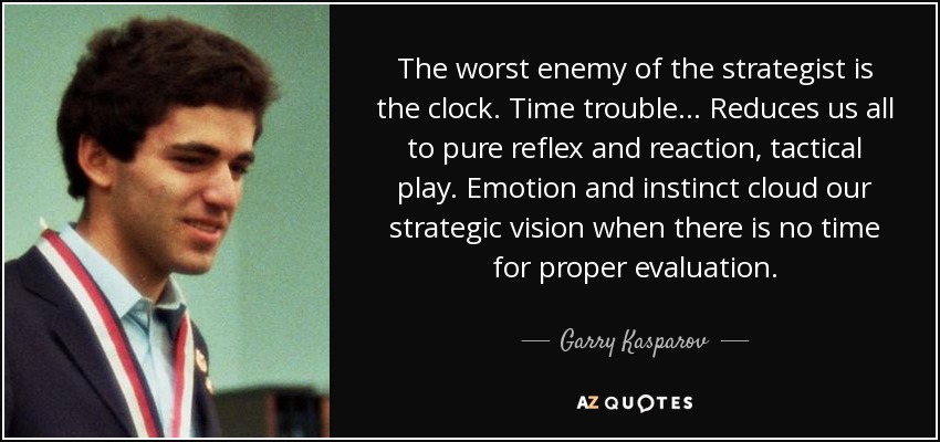 The worst enemy of the strategist is the clock. Time trouble... Reduces us all to pure reflex and reaction, tactical play. Emotion and instinct cloud our strategic vision when there is no time for proper evaluation. - Garry Kasparov