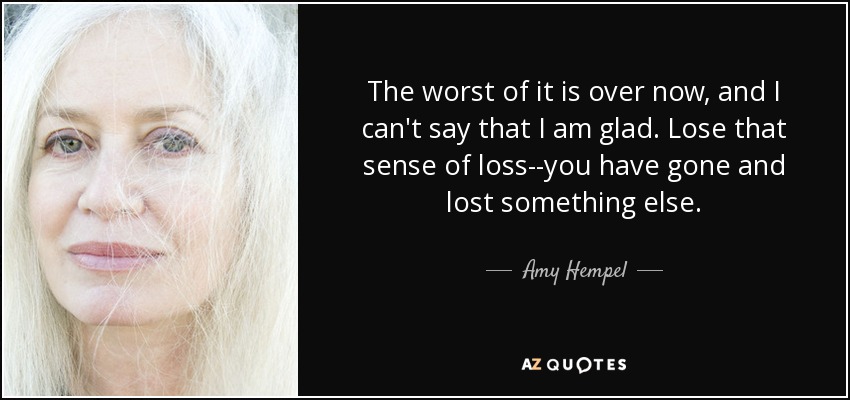 The worst of it is over now, and I can't say that I am glad. Lose that sense of loss--you have gone and lost something else. - Amy Hempel