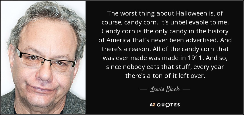 The worst thing about Halloween is, of course, candy corn. It's unbelievable to me. Candy corn is the only candy in the history of America that's never been advertised. And there's a reason. All of the candy corn that was ever made was made in 1911. And so, since nobody eats that stuff, every year there's a ton of it left over. - Lewis Black