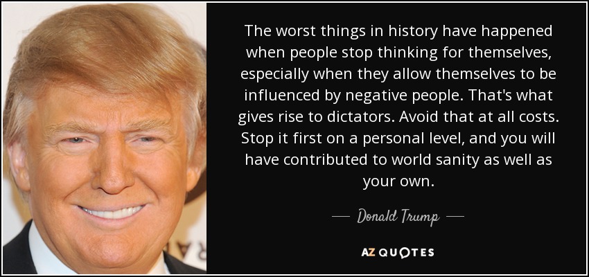 The worst things in history have happened when people stop thinking for themselves, especially when they allow themselves to be influenced by negative people. That's what gives rise to dictators. Avoid that at all costs. Stop it first on a personal level, and you will have contributed to world sanity as well as your own. - Donald Trump