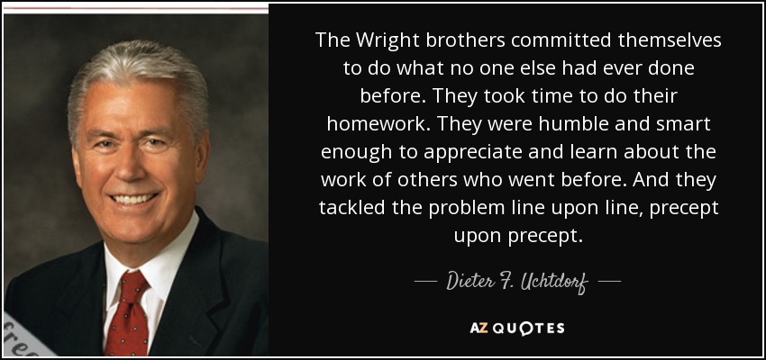 Los hermanos Wright se comprometieron a hacer lo que nadie había hecho antes. Se tomaron su tiempo para hacer los deberes. Fueron lo bastante humildes e inteligentes como para apreciar y aprender del trabajo de otros que les precedieron. Y abordaron el problema línea tras línea, precepto tras precepto. - Dieter F. Uchtdorf