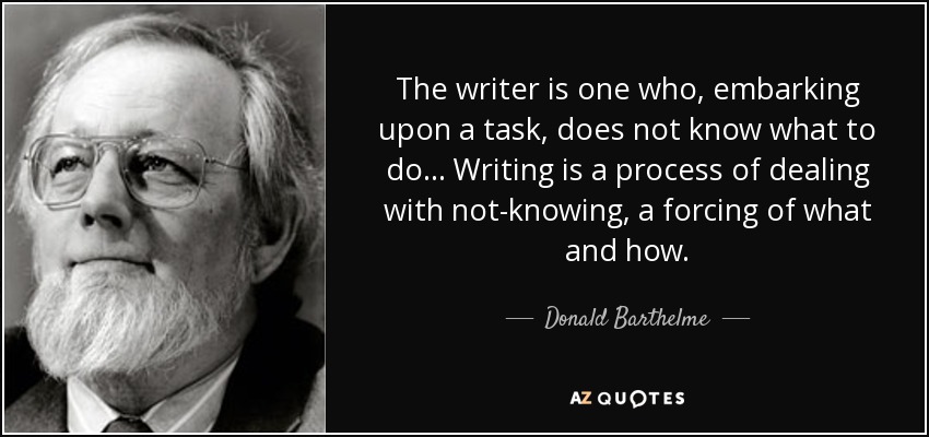 The writer is one who, embarking upon a task, does not know what to do... Writing is a process of dealing with not-knowing, a forcing of what and how. - Donald Barthelme