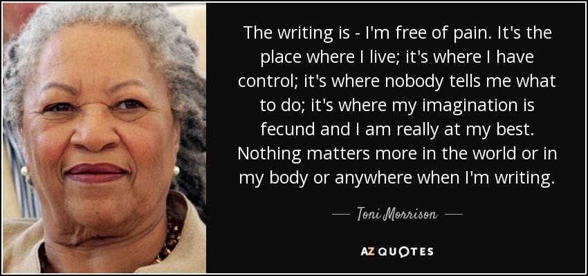 The writing is - I'm free of pain. It's the place where I live; it's where I have control; it's where nobody tells me what to do; it's where my imagination is fecund and I am really at my best. Nothing matters more in the world or in my body or anywhere when I'm writing. - Toni Morrison