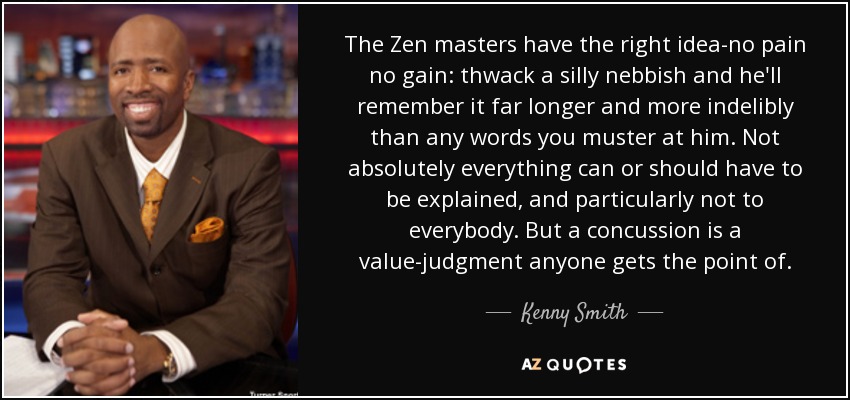 The Zen masters have the right idea-no pain no gain: thwack a silly nebbish and he'll remember it far longer and more indelibly than any words you muster at him. Not absolutely everything can or should have to be explained, and particularly not to everybody. But a concussion is a value-judgment anyone gets the point of. - Kenny Smith