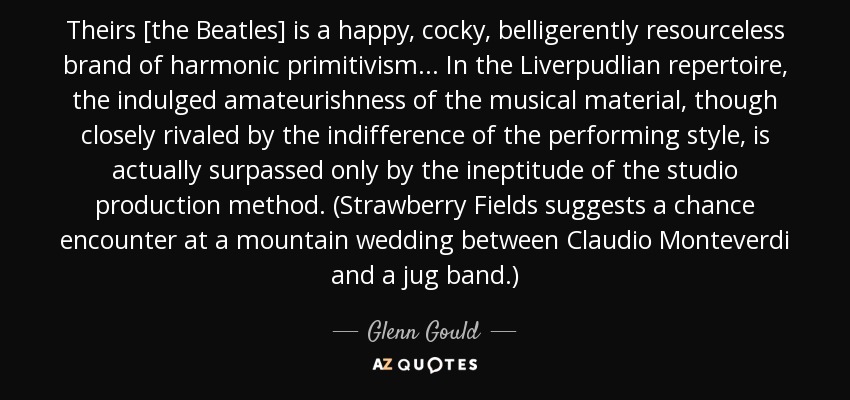 Theirs [the Beatles] is a happy, cocky, belligerently resourceless brand of harmonic primitivism... In the Liverpudlian repertoire, the indulged amateurishness of the musical material, though closely rivaled by the indifference of the performing style, is actually surpassed only by the ineptitude of the studio production method. (Strawberry Fields suggests a chance encounter at a mountain wedding between Claudio Monteverdi and a jug band.) - Glenn Gould