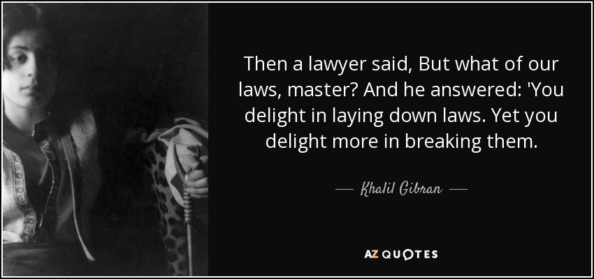 Then a lawyer said, But what of our laws, master? And he answered: 'You delight in laying down laws. Yet you delight more in breaking them. - Khalil Gibran