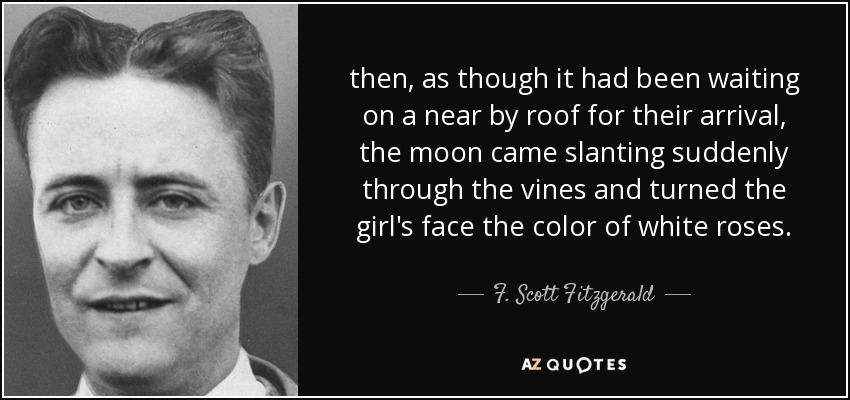 then, as though it had been waiting on a near by roof for their arrival, the moon came slanting suddenly through the vines and turned the girl's face the color of white roses. - F. Scott Fitzgerald