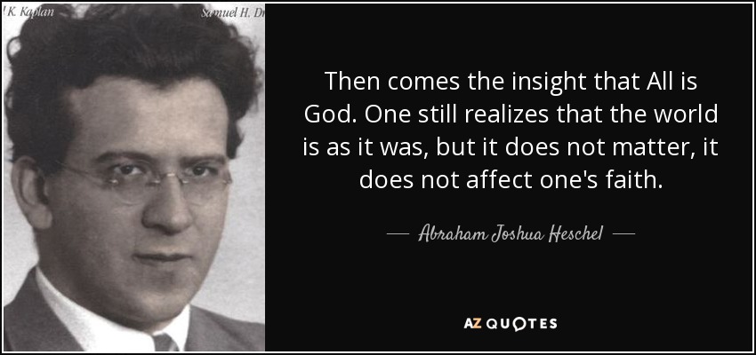 Then comes the insight that All is God. One still realizes that the world is as it was, but it does not matter, it does not affect one's faith. - Abraham Joshua Heschel