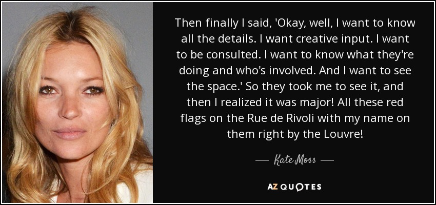 Then finally I said, 'Okay, well, I want to know all the details. I want creative input. I want to be consulted. I want to know what they're doing and who's involved. And I want to see the space.' So they took me to see it, and then I realized it was major! All these red flags on the Rue de Rivoli with my name on them right by the Louvre! - Kate Moss