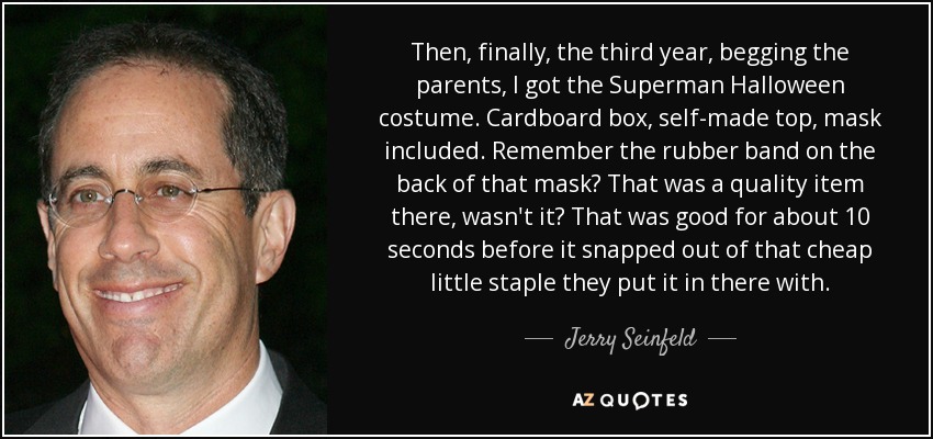 Then, finally, the third year, begging the parents, I got the Superman Halloween costume. Cardboard box, self-made top, mask included. Remember the rubber band on the back of that mask? That was a quality item there, wasn't it? That was good for about 10 seconds before it snapped out of that cheap little staple they put it in there with. - Jerry Seinfeld