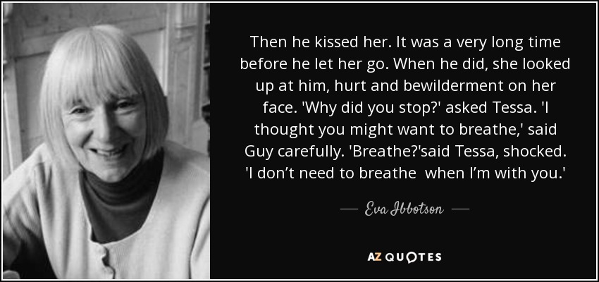 Then he kissed her. It was a very long time before he let her go. When he did, she looked up at him, hurt and bewilderment on her face. 'Why did you stop?' asked Tessa. 'I thought you might want to breathe,' said Guy carefully. 'Breathe?'said Tessa , shocked. 'I don’t need to ﻿breathe ﻿ when I’m with you.' - Eva Ibbotson