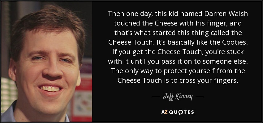 Then one day, this kid named Darren Walsh touched the Cheese with his finger, and that's what started this thing called the Cheese Touch. It's basically like the Cooties. If you get the Cheese Touch, you're stuck with it until you pass it on to someone else. The only way to protect yourself from the Cheese Touch is to cross your fingers. - Jeff Kinney