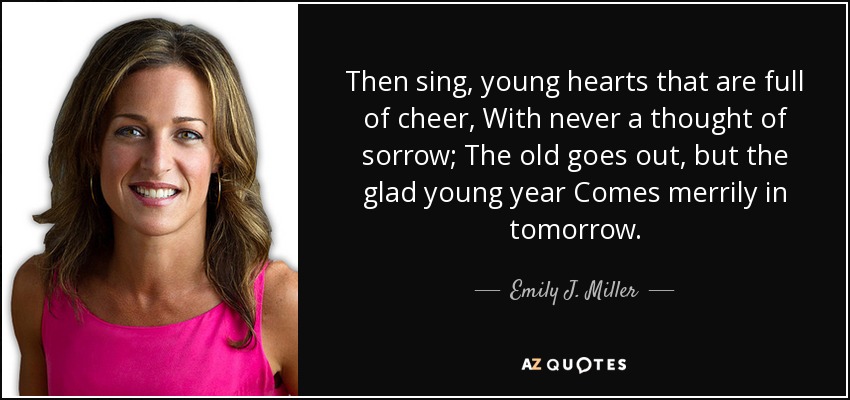 Then sing, young hearts that are full of cheer, With never a thought of sorrow; The old goes out, but the glad young year Comes merrily in tomorrow. - Emily J. Miller