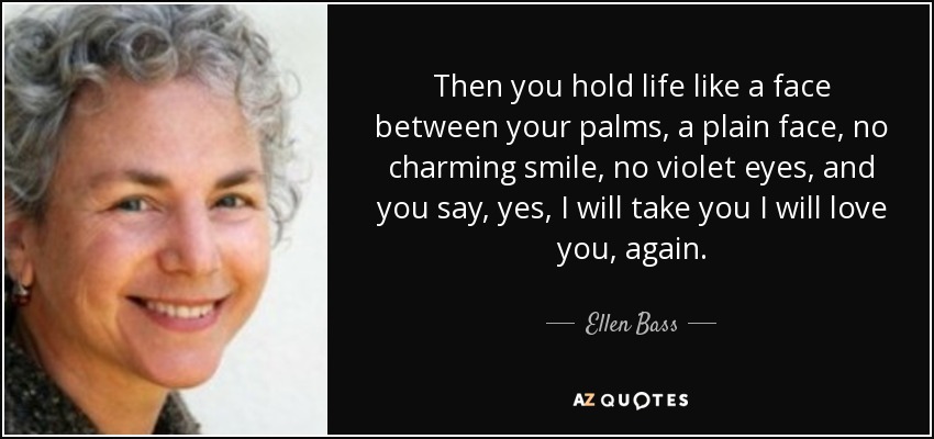 Then you hold life like a face between your palms, a plain face, no charming smile, no violet eyes, and you say, yes, I will take you I will love you, again. - Ellen Bass