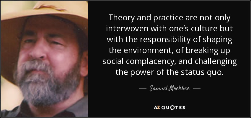 Theory and practice are not only interwoven with one’s culture but with the responsibility of shaping the environment, of breaking up social complacency, and challenging the power of the status quo. - Samuel Mockbee