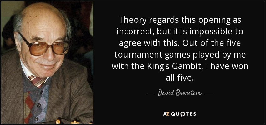 Theory regards this opening as incorrect, but it is impossible to agree with this. Out of the five tournament games played by me with the King's Gambit, I have won all five. - David Bronstein