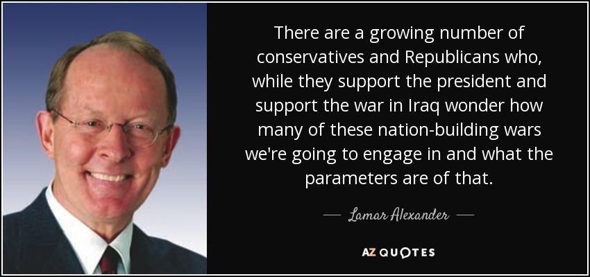 There are a growing number of conservatives and Republicans who, while they support the president and support the war in Iraq wonder how many of these nation-building wars we're going to engage in and what the parameters are of that. - Lamar Alexander
