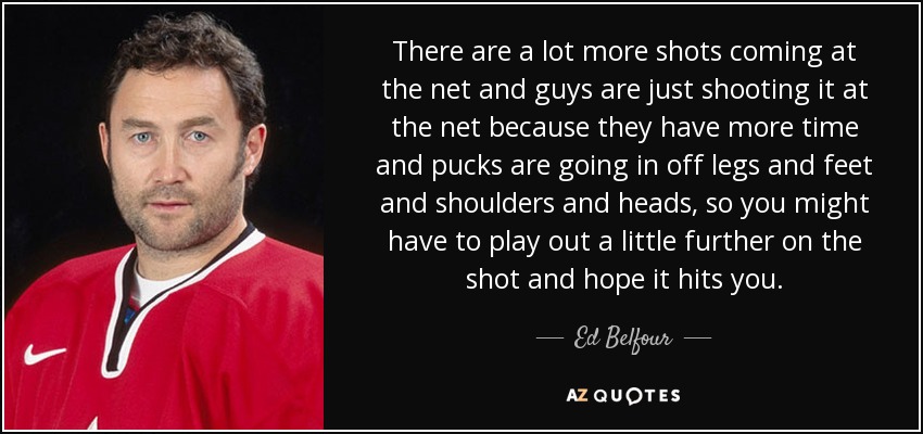 There are a lot more shots coming at the net and guys are just shooting it at the net because they have more time and pucks are going in off legs and feet and shoulders and heads, so you might have to play out a little further on the shot and hope it hits you. - Ed Belfour