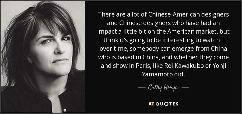 There are a lot of Chinese-American designers and Chinese designers who have had an impact a little bit on the American market, but I think it's going to be interesting to watch if, over time, somebody can emerge from China who is based in China, and whether they come and show in Paris, like Rei Kawakubo or Yohji Yamamoto did. - Cathy Horyn