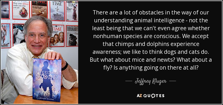 There are a lot of obstacles in the way of our understanding animal intelligence - not the least being that we can't even agree whether nonhuman species are conscious. We accept that chimps and dolphins experience awareness; we like to think dogs and cats do. But what about mice and newts? What about a fly? Is anything going on there at all? - Jeffrey Kluger