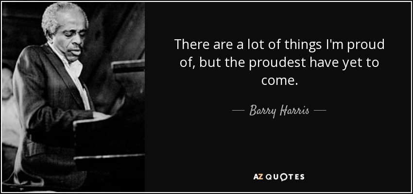 There are a lot of things I'm proud of, but the proudest have yet to come. - Barry Harris