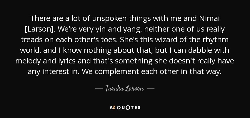 There are a lot of unspoken things with me and Nimai [Larson]. We're very yin and yang, neither one of us really treads on each other's toes. She's this wizard of the rhythm world, and I know nothing about that, but I can dabble with melody and lyrics and that's something she doesn't really have any interest in. We complement each other in that way. - Taraka Larson