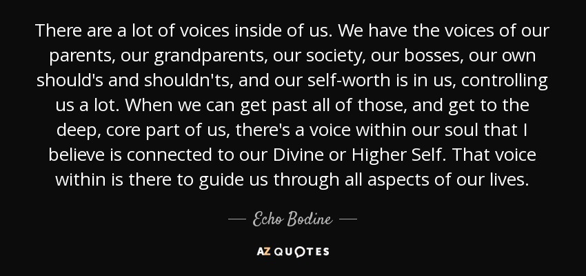 There are a lot of voices inside of us. We have the voices of our parents, our grandparents, our society, our bosses, our own should's and shouldn'ts, and our self-worth is in us, controlling us a lot. When we can get past all of those, and get to the deep, core part of us, there's a voice within our soul that I believe is connected to our Divine or Higher Self. That voice within is there to guide us through all aspects of our lives. - Echo Bodine