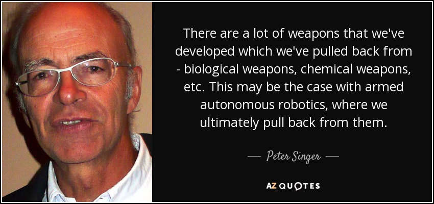 There are a lot of weapons that we've developed which we've pulled back from - biological weapons, chemical weapons, etc. This may be the case with armed autonomous robotics, where we ultimately pull back from them. - Peter Singer