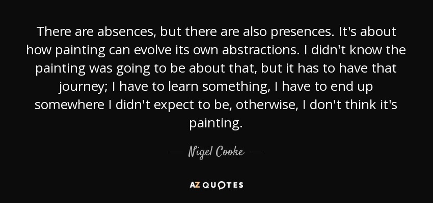 There are absences, but there are also presences. It's about how painting can evolve its own abstractions. I didn't know the painting was going to be about that, but it has to have that journey; I have to learn something, I have to end up somewhere I didn't expect to be, otherwise, I don't think it's painting. - Nigel Cooke