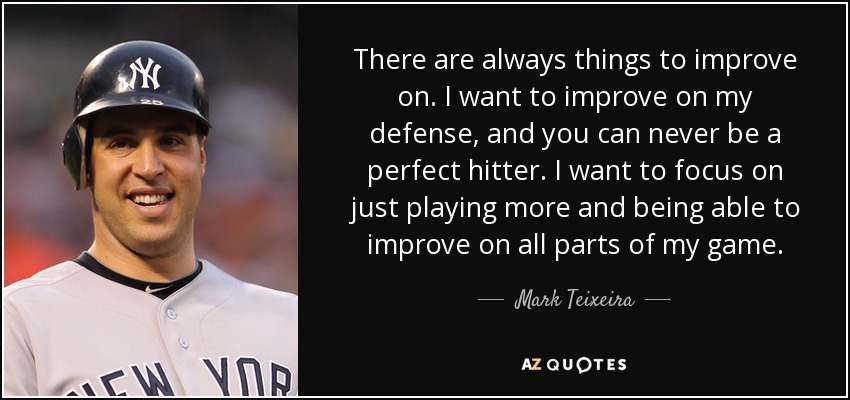 There are always things to improve on. I want to improve on my defense, and you can never be a perfect hitter. I want to focus on just playing more and being able to improve on all parts of my game. - Mark Teixeira