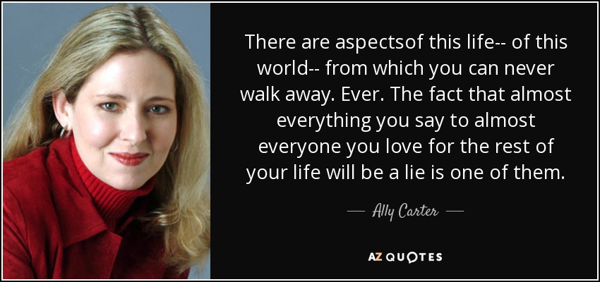 There are aspectsof this life-- of this world-- from which you can never walk away. Ever. The fact that almost everything you say to almost everyone you love for the rest of your life will be a lie is one of them. - Ally Carter