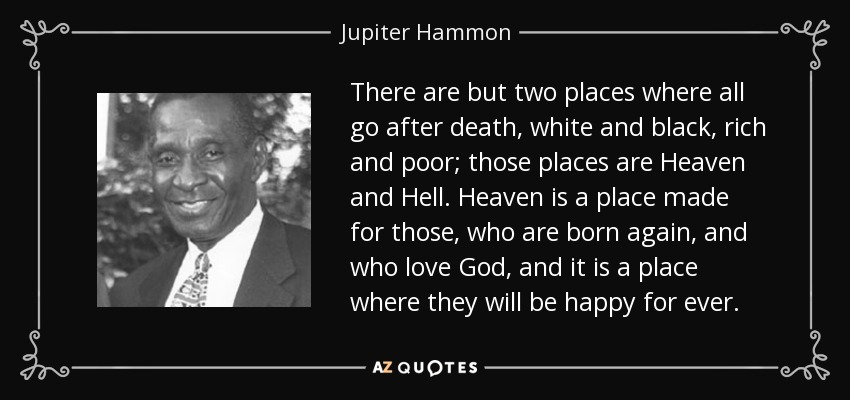 There are but two places where all go after death, white and black, rich and poor; those places are Heaven and Hell. Heaven is a place made for those, who are born again, and who love God, and it is a place where they will be happy for ever. - Jupiter Hammon