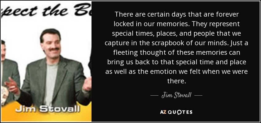 There are certain days that are forever locked in our memories. They represent special times, places, and people that we capture in the scrapbook of our minds. Just a fleeting thought of these memories can bring us back to that special time and place as well as the emotion we felt when we were there. - Jim Stovall