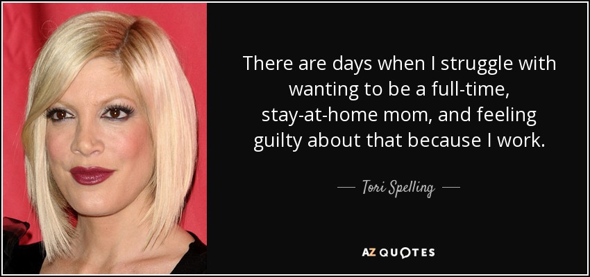 There are days when I struggle with wanting to be a full-time, stay-at-home mom, and feeling guilty about that because I work. - Tori Spelling