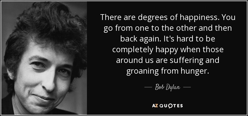 Hay grados de felicidad. Se pasa de uno a otro y luego se vuelve a pasar por el mismo. Es difícil ser completamente feliz cuando los que nos rodean sufren y gimen de hambre. - Bob Dylan