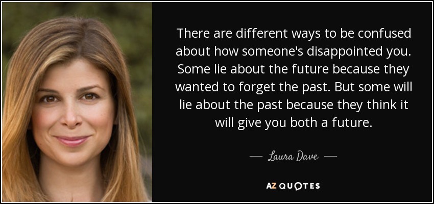 There are different ways to be confused about how someone's disappointed you. Some lie about the future because they wanted to forget the past. But some will lie about the past because they think it will give you both a future. - Laura Dave