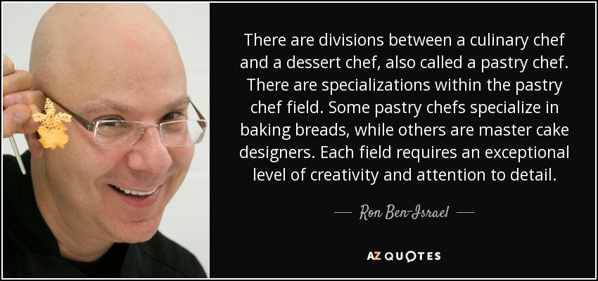 There are divisions between a culinary chef and a dessert chef, also called a pastry chef. There are specializations within the pastry chef field. Some pastry chefs specialize in baking breads, while others are master cake designers. Each field requires an exceptional level of creativity and attention to detail. - Ron Ben-Israel