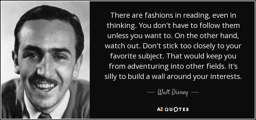 There are fashions in reading, even in thinking. You don't have to follow them unless you want to. On the other hand, watch out. Don't stick too closely to your favorite subject. That would keep you from adventuring into other fields. It's silly to build a wall around your interests. - Walt Disney