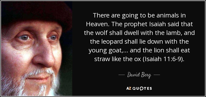 There are going to be animals in Heaven. The prophet Isaiah said that the wolf shall dwell with the lamb, and the leopard shall lie down with the young goat, ... and the lion shall eat straw like the ox (Isaiah 11:6-9). - David Berg