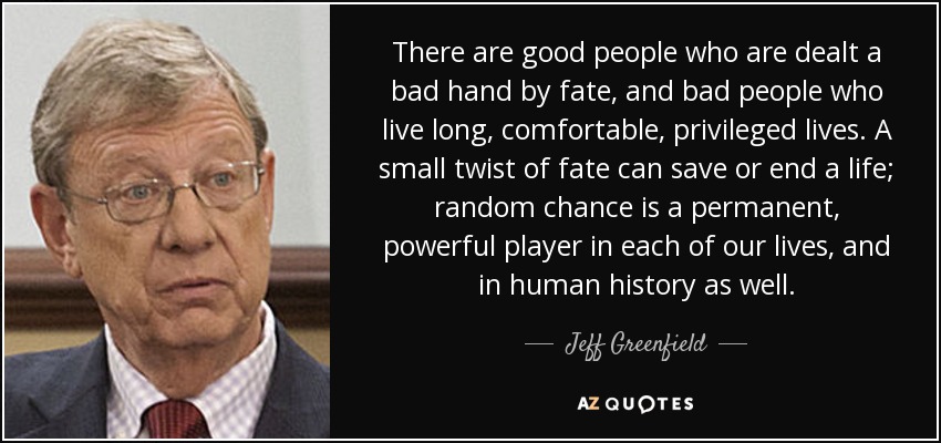 Hay gente buena a la que el destino le juega una mala pasada, y gente mala que vive una vida larga, cómoda y privilegiada. Un pequeño giro del destino puede salvar o acabar con una vida; el azar es un actor permanente y poderoso en cada una de nuestras vidas, y también en la historia de la humanidad. - Jeff Greenfield