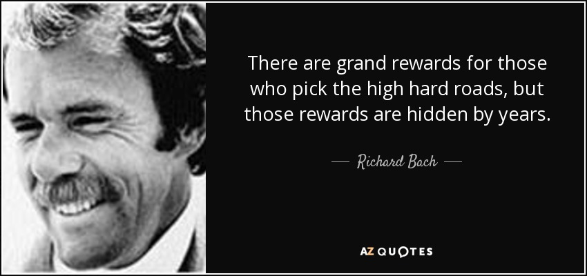 There are grand rewards for those who pick the high hard roads, but those rewards are hidden by years. - Richard Bach