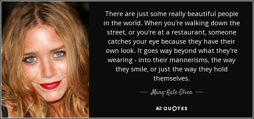 There are just some really beautiful people in the world. When you're walking down the street, or you're at a restaurant, someone catches your eye because they have their own look. It goes way beyond what they're wearing - into their mannerisms, the way they smile, or just the way they hold themselves. - Mary-Kate Olsen