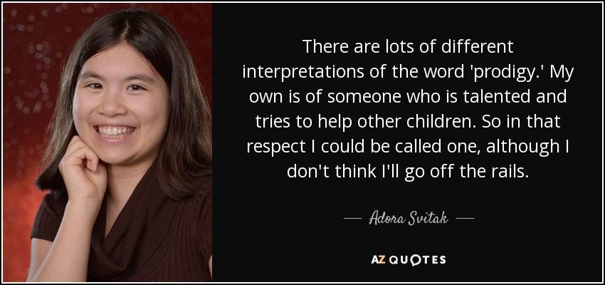 There are lots of different interpretations of the word 'prodigy.' My own is of someone who is talented and tries to help other children. So in that respect I could be called one, although I don't think I'll go off the rails. - Adora Svitak