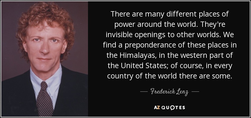 There are many different places of power around the world. They're invisible openings to other worlds. We find a preponderance of these places in the Himalayas, in the western part of the United States; of course, in every country of the world there are some. - Frederick Lenz