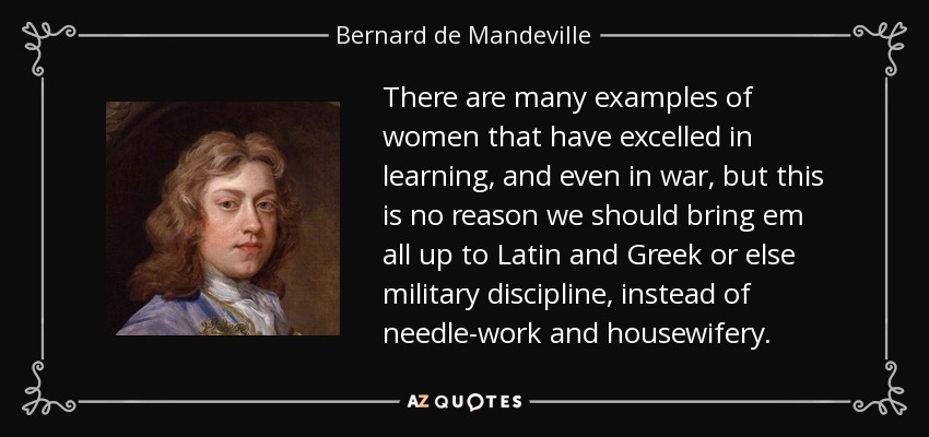 There are many examples of women that have excelled in learning, and even in war, but this is no reason we should bring em all up to Latin and Greek or else military discipline, instead of needle-work and housewifery. - Bernard de Mandeville