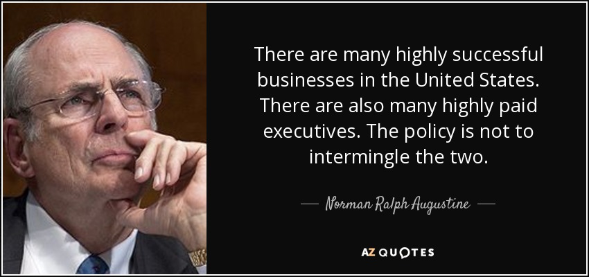 There are many highly successful businesses in the United States. There are also many highly paid executives. The policy is not to intermingle the two. - Norman Ralph Augustine